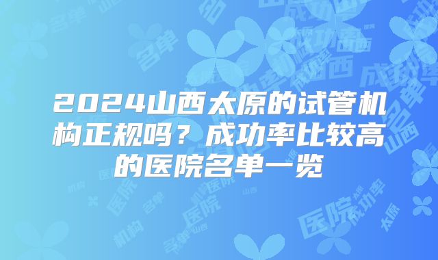 2024山西太原的试管机构正规吗？成功率比较高的医院名单一览