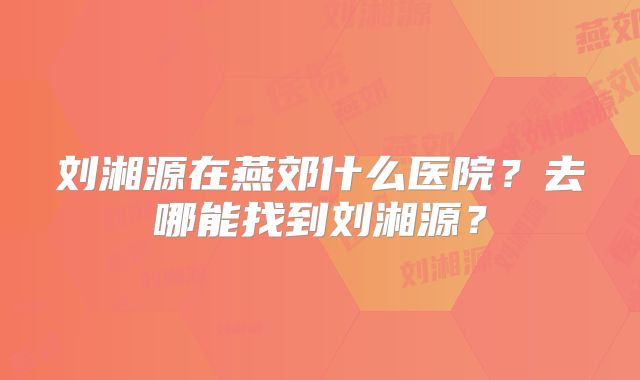 刘湘源在燕郊什么医院?去哪能找到刘湘源?