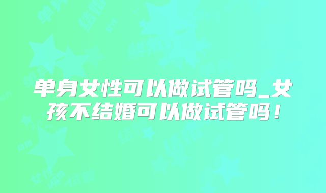 单身女性可以做试管吗_女孩不结婚可以做试管吗！