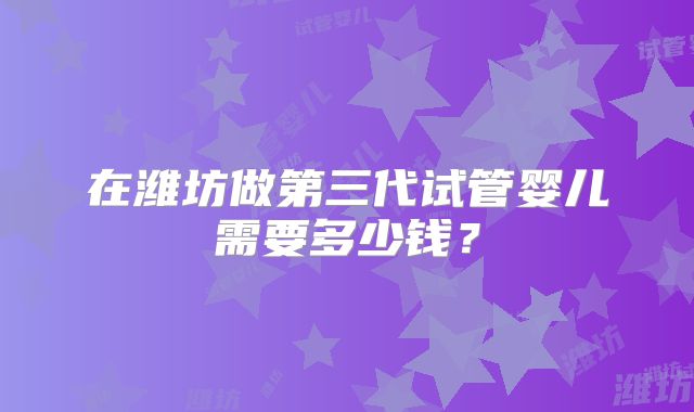 在潍坊做第三代试管婴儿需要多少钱？