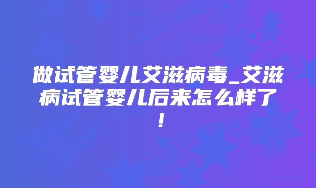 做试管婴儿艾滋病毒_艾滋病试管婴儿后来怎么样了!