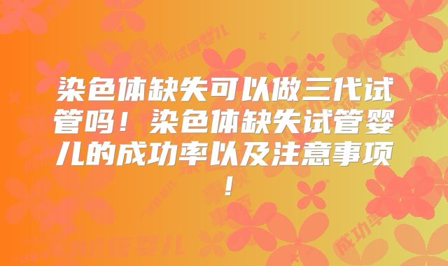 染色体缺失可以做三代试管吗！染色体缺失试管婴儿的成功率以及注意事项！