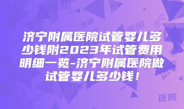 济宁附属医院试管婴儿多少钱附2023年试管费用明细一览-济宁附属医院做试管婴儿多少钱！