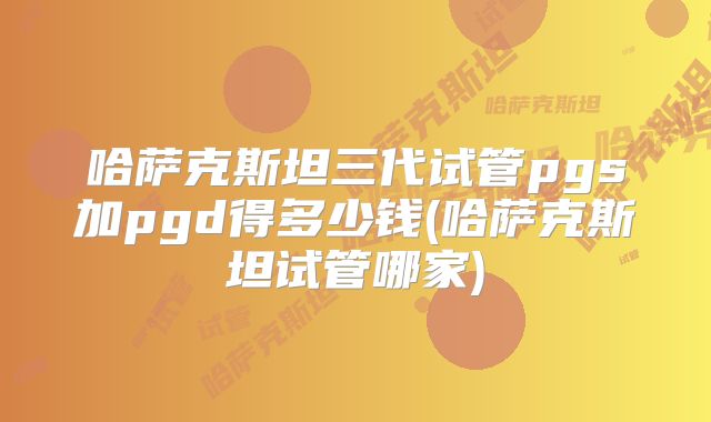 哈萨克斯坦三代试管pgs加pgd得多少钱(哈萨克斯坦试管哪家)