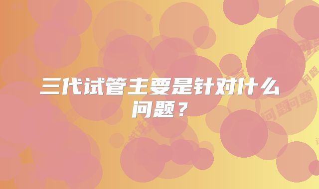 三代试管主要是针对什么问题？