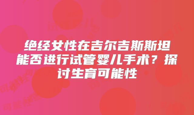 绝经女性在吉尔吉斯斯坦能否进行试管婴儿手术？探讨生育可能性