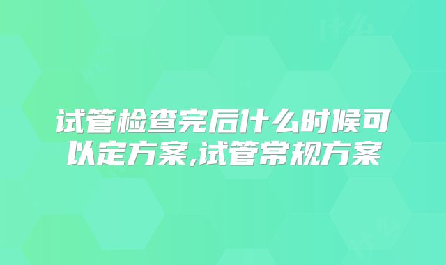 试管检查完后什么时候可以定方案,试管常规方案