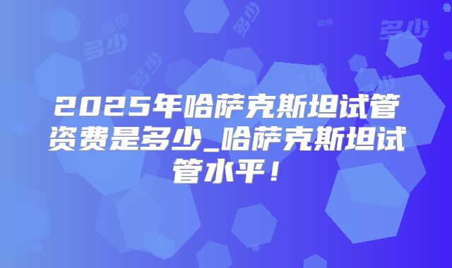 2025年哈萨克斯坦试管资费是多少_哈萨克斯坦试管水平!