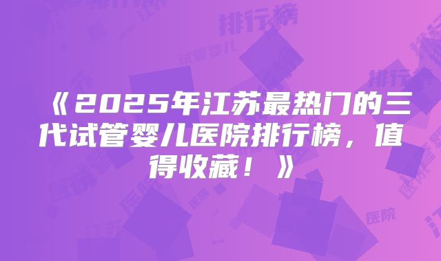 《2025年江苏最热门的三代试管婴儿医院排行榜，值得收藏！》