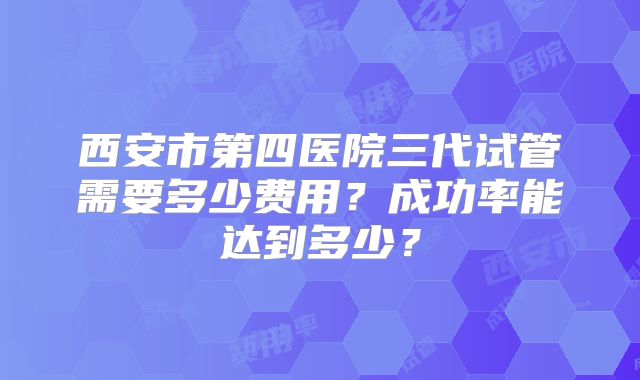 西安市第四医院三代试管需要多少费用？成功率能达到多少？