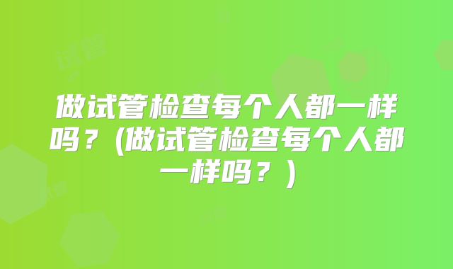 做试管检查每个人都一样吗？(做试管检查每个人都一样吗？)