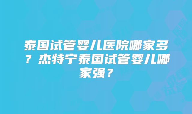 泰国试管婴儿医院哪家多？杰特宁泰国试管婴儿哪家强？