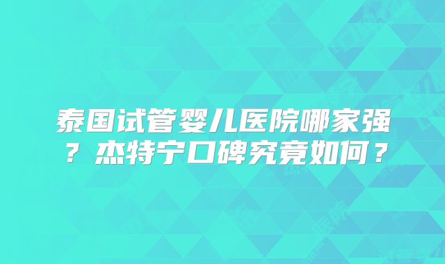 泰国试管婴儿医院哪家强?杰特宁口碑究竟如何?