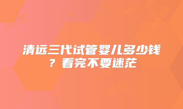 清远三代试管婴儿多少钱？看完不要迷茫