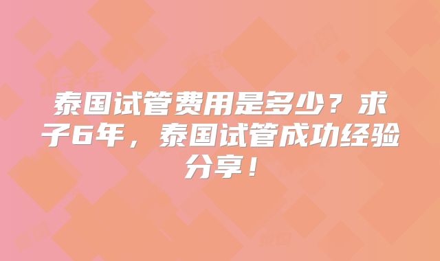 泰国试管费用是多少?求子6年,泰国试管成功经验分享!