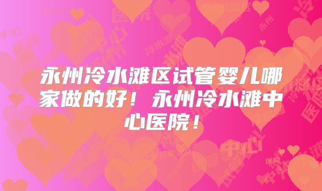 永州冷水滩区试管婴儿哪家做的好!永州冷水滩中心医院!