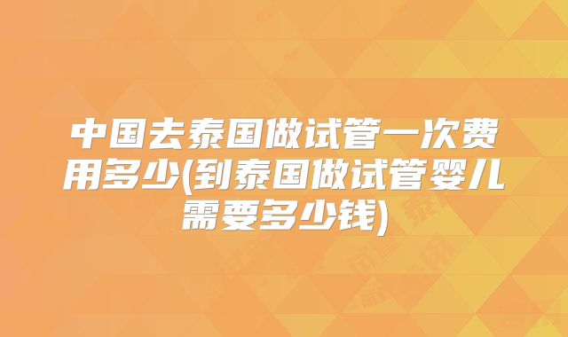 中国去泰国做试管一次费用多少(到泰国做试管婴儿需要多少钱)