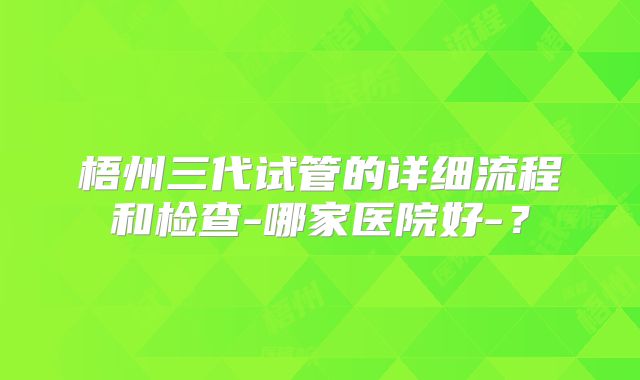 梧州三代试管的详细流程和检查-哪家医院好-？