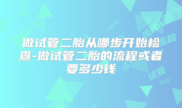 做试管二胎从哪步开始检查-做试管二胎的流程或者要多少钱