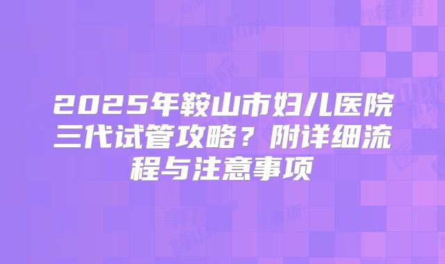 2025年鞍山市妇儿医院三代试管攻略?附详细流程与注意事项