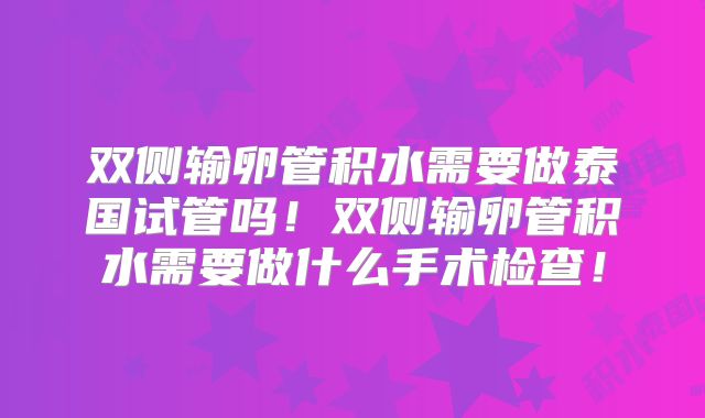 双侧输卵管积水需要做泰国试管吗!双侧输卵管积水需要做什么手术检查!