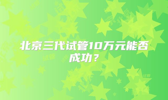 北京三代试管10万元能否成功？