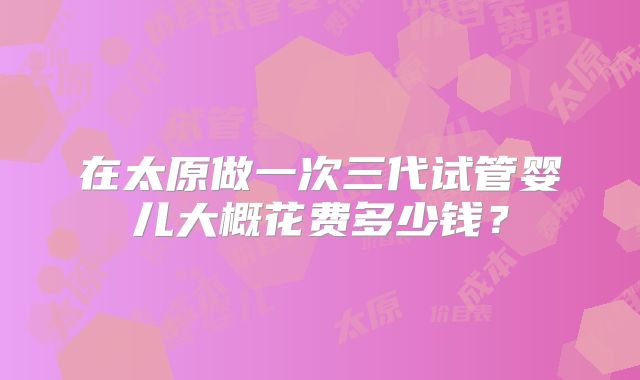 在太原做一次三代试管婴儿大概花费多少钱？