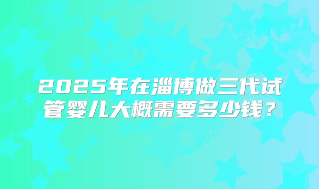 2025年在淄博做三代试管婴儿大概需要多少钱？