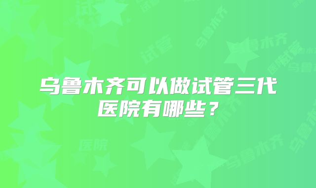 乌鲁木齐可以做试管三代医院有哪些？