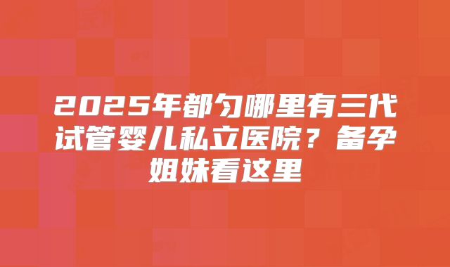 2025年都匀哪里有三代试管婴儿私立医院?备孕姐妹看这里