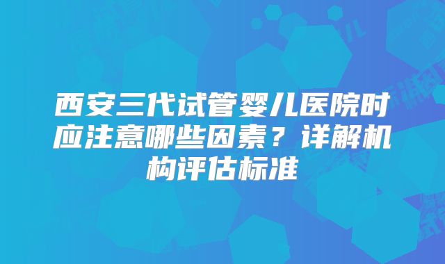 西安三代试管婴儿医院时应注意哪些因素?详解机构评估标准