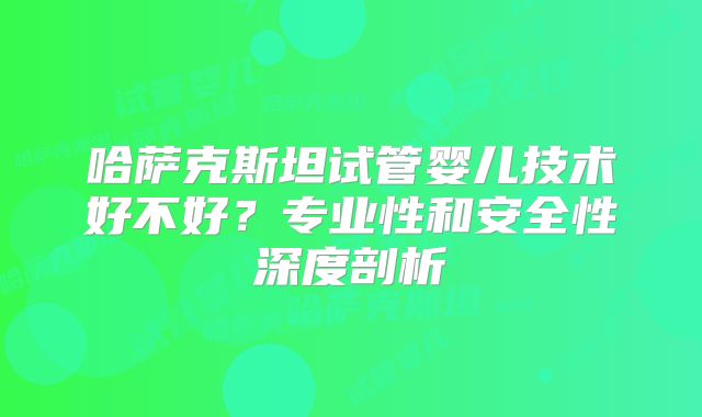 哈萨克斯坦试管婴儿技术好不好?专业性和安全性深度剖析