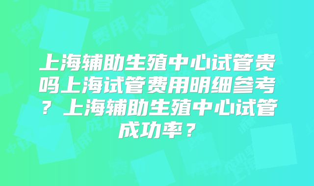 上海辅助生殖中心试管贵吗上海试管费用明细参考？上海辅助生殖中心试管成功率？