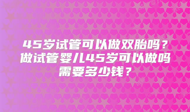 45岁试管可以做双胎吗？做试管婴儿45岁可以做吗需要多少钱？