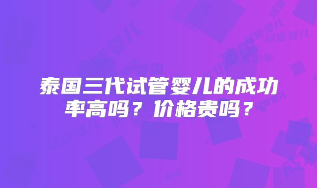 泰国三代试管婴儿的成功率高吗？价格贵吗？