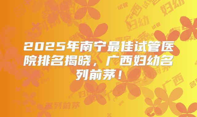 2025年南宁最佳试管医院排名揭晓，广西妇幼名列前茅！