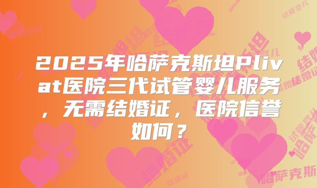 2025年哈萨克斯坦Plivat医院三代试管婴儿服务，无需结婚证，医院信誉如何？
