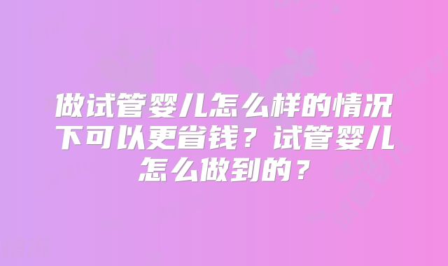 做试管婴儿怎么样的情况下可以更省钱？试管婴儿怎么做到的？