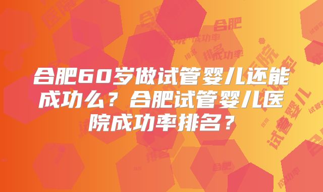 合肥60岁做试管婴儿还能成功么？合肥试管婴儿医院成功率排名？