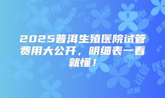 2025普洱生殖医院试管费用大公开，明细表一看就懂！
