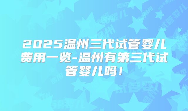 2025温州三代试管婴儿费用一览-温州有第三代试管婴儿吗!