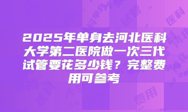 2025年单身去河北医科大学第二医院做一次三代试管要花多少钱?完整费用可参考