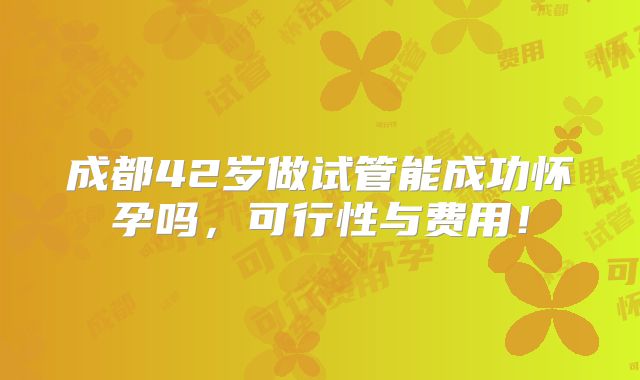 成都42岁做试管能成功怀孕吗,可行性与费用!