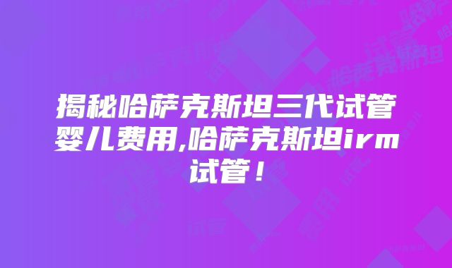 揭秘哈萨克斯坦三代试管婴儿费用,哈萨克斯坦irm试管！