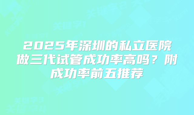 2025年深圳的私立医院做三代试管成功率高吗？附成功率前五推荐