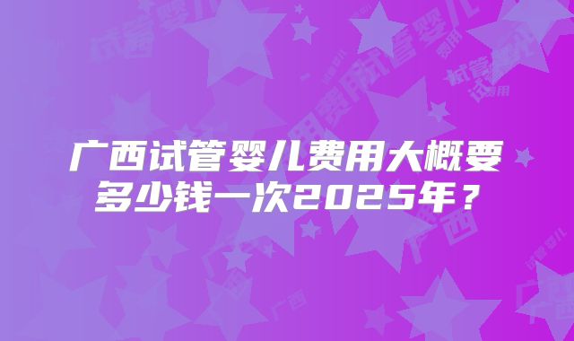 广西试管婴儿费用大概要多少钱一次2025年？