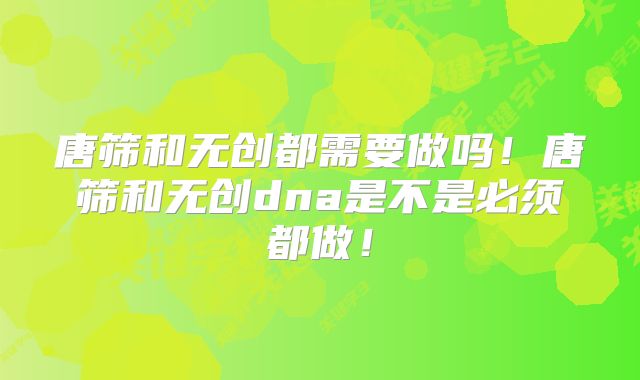 唐筛和无创都需要做吗!唐筛和无创dna是不是必须都做!