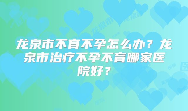 龙泉市不育不孕怎么办？龙泉市治疗不孕不育哪家医院好？