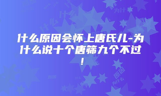 什么原因会怀上唐氏儿-为什么说十个唐筛九个不过！