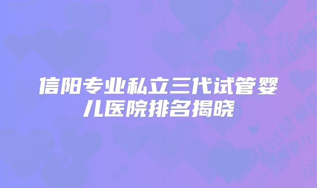 信阳专业私立三代试管婴儿医院排名揭晓